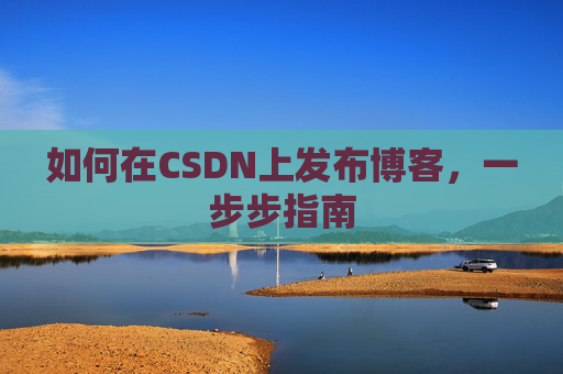 如何在CSDN上发布博客,一步步指南 如何在CSDN上发布博客,一步步指南
